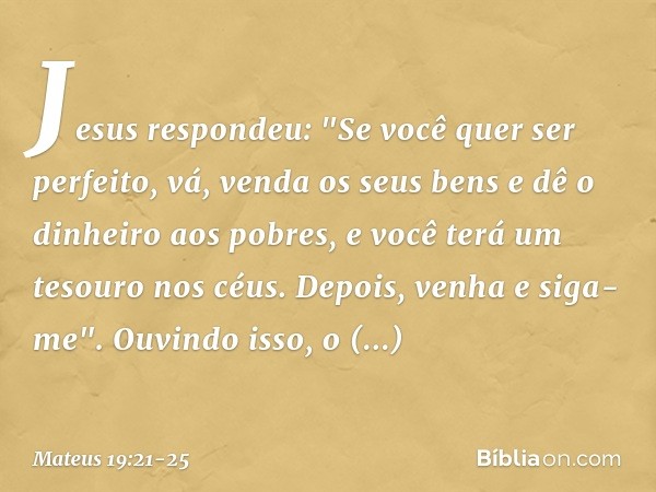 Jesus respondeu: "Se você quer ser perfeito, vá, venda os seus bens e dê o dinheiro aos pobres, e você terá um tesouro nos céus. Depois, venha e siga-me". Ouvin