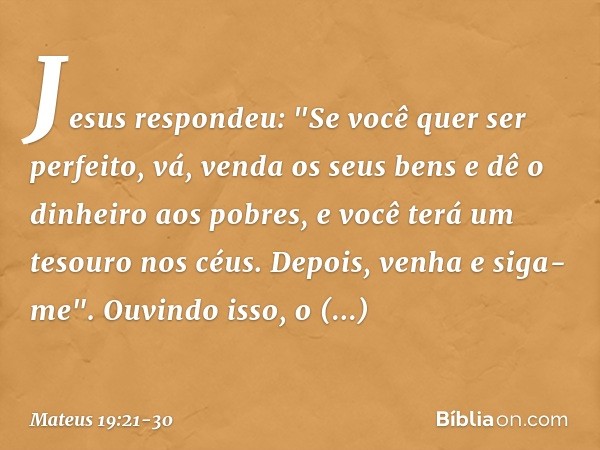 Jesus respondeu: "Se você quer ser perfeito, vá, venda os seus bens e dê o dinheiro aos pobres, e você terá um tesouro nos céus. Depois, venha e siga-me". Ouvin