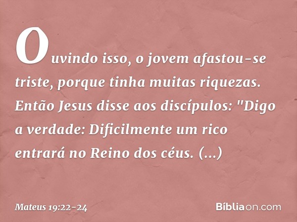 Ouvindo isso, o jovem afastou-se triste, porque tinha muitas riquezas. Então Jesus disse aos discípulos: "Digo a verdade: Dificilmente um rico entrará no Reino 