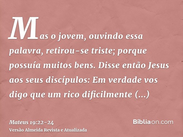 Mas o jovem, ouvindo essa palavra, retirou-se triste; porque possuía muitos bens.Disse então Jesus aos seus discípulos: Em verdade vos digo que um rico dificilm