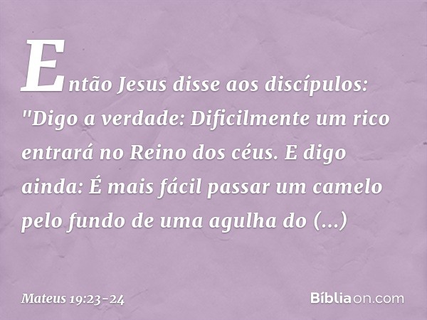 Então Jesus disse aos discípulos: "Digo a verdade: Dificilmente um rico entrará no Reino dos céus. E digo ainda: É mais fácil passar um camelo pelo fundo de uma