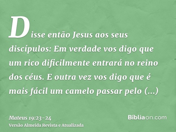 Disse então Jesus aos seus discípulos: Em verdade vos digo que um rico dificilmente entrará no reino dos céus.E outra vez vos digo que é mais fácil um camelo pa