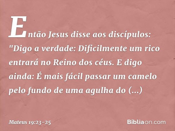 Então Jesus disse aos discípulos: "Digo a verdade: Dificilmente um rico entrará no Reino dos céus. E digo ainda: É mais fácil passar um camelo pelo fundo de uma