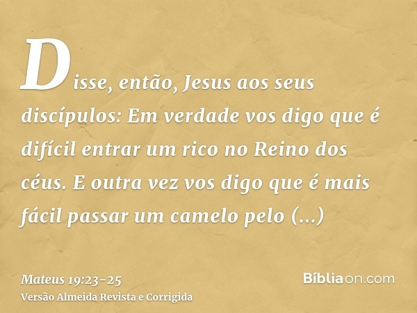 Disse, então, Jesus aos seus discípulos: Em verdade vos digo que é difícil entrar um rico no Reino dos céus.E outra vez vos digo que é mais fácil passar um came