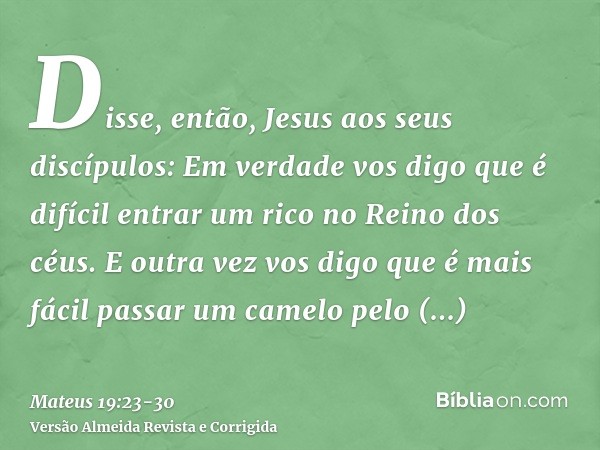 Disse, então, Jesus aos seus discípulos: Em verdade vos digo que é difícil entrar um rico no Reino dos céus.E outra vez vos digo que é mais fácil passar um came