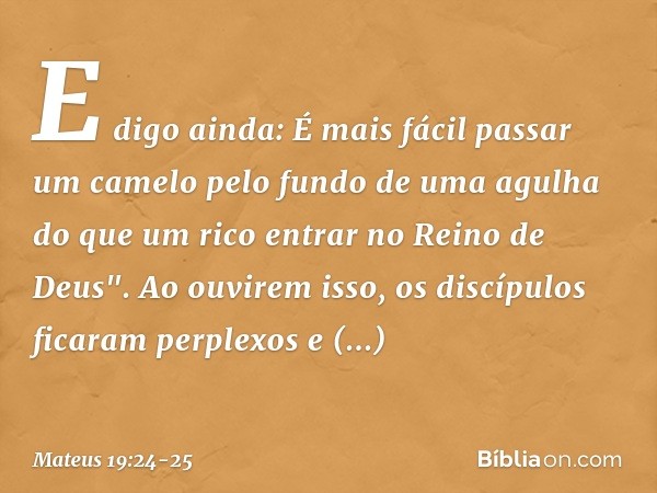 E digo ainda: É mais fácil passar um camelo pelo fundo de uma agulha do que um rico entrar no Reino de Deus". Ao ouvirem isso, os discípulos ficaram perplexos e