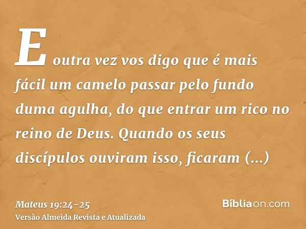 E outra vez vos digo que é mais fácil um camelo passar pelo fundo duma agulha, do que entrar um rico no reino de Deus.Quando os seus discípulos ouviram isso, fi