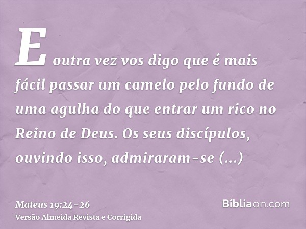 E outra vez vos digo que é mais fácil passar um camelo pelo fundo de uma agulha do que entrar um rico no Reino de Deus.Os seus discípulos, ouvindo isso, admirar