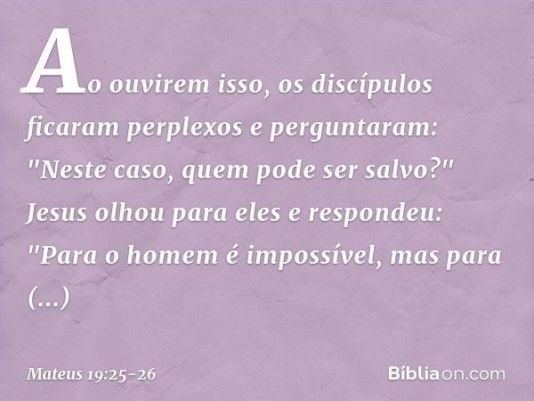 Ao ouvirem isso, os discípulos ficaram perplexos e perguntaram: "Neste caso, quem pode ser salvo?" Jesus olhou para eles e respondeu: "Para o homem é impossível