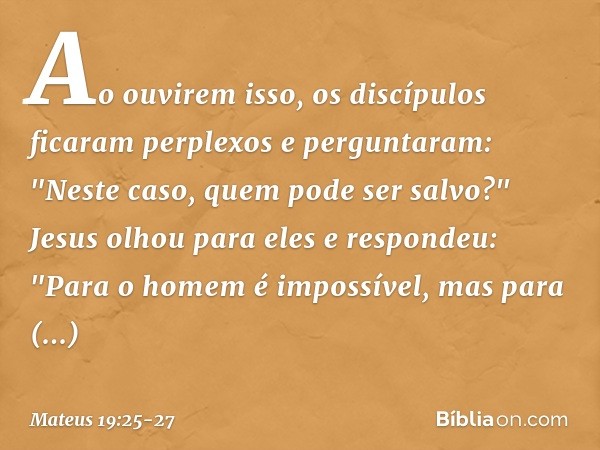 Ao ouvirem isso, os discípulos ficaram perplexos e perguntaram: "Neste caso, quem pode ser salvo?" Jesus olhou para eles e respondeu: "Para o homem é impossível