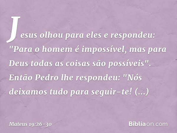 Jesus olhou para eles e respondeu: "Para o homem é impossível, mas para Deus todas as coisas são possíveis". Então Pedro lhe respondeu: "Nós deixamos tudo para