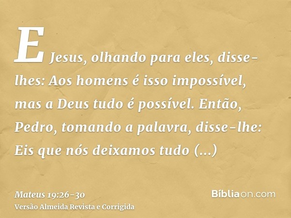 E Jesus, olhando para eles, disse-lhes: Aos homens é isso impossível, mas a Deus tudo é possível.Então, Pedro, tomando a palavra, disse-lhe: Eis que nós deixamo