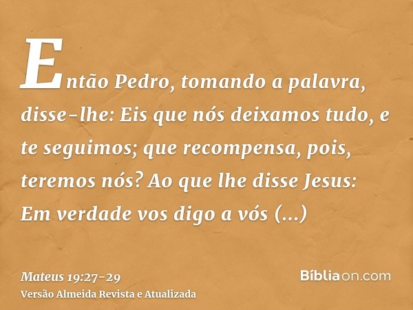 Então Pedro, tomando a palavra, disse-lhe: Eis que nós deixamos tudo, e te seguimos; que recompensa, pois, teremos nós?Ao que lhe disse Jesus: Em verdade vos di