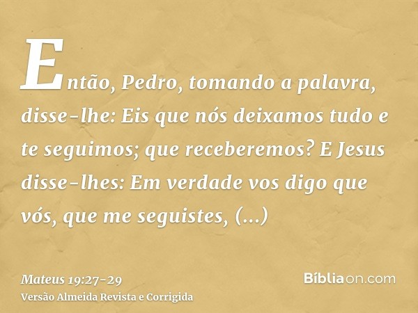 Então, Pedro, tomando a palavra, disse-lhe: Eis que nós deixamos tudo e te seguimos; que receberemos?E Jesus disse-lhes: Em verdade vos digo que vós, que me seg