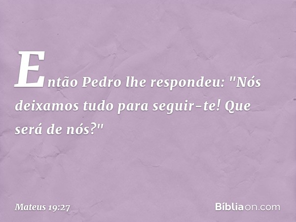 Então Pedro lhe respondeu: "Nós deixamos tudo para seguir-te! Que será de nós?" -- Mateus 19:27