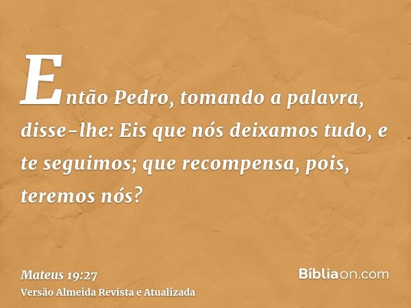 Então Pedro, tomando a palavra, disse-lhe: Eis que nós deixamos tudo, e te seguimos; que recompensa, pois, teremos nós?