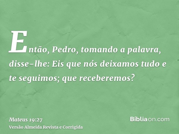 Então, Pedro, tomando a palavra, disse-lhe: Eis que nós deixamos tudo e te seguimos; que receberemos?