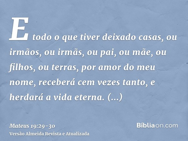 E todo o que tiver deixado casas, ou irmãos, ou irmãs, ou pai, ou mãe, ou filhos, ou terras, por amor do meu nome, receberá cem vezes tanto, e herdará a vida et