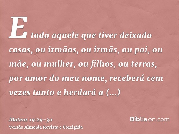 E todo aquele que tiver deixado casas, ou irmãos, ou irmãs, ou pai, ou mãe, ou mulher, ou filhos, ou terras, por amor do meu nome, receberá cem vezes tanto e he