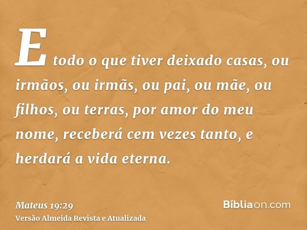 E todo o que tiver deixado casas, ou irmãos, ou irmãs, ou pai, ou mãe, ou filhos, ou terras, por amor do meu nome, receberá cem vezes tanto, e herdará a vida et