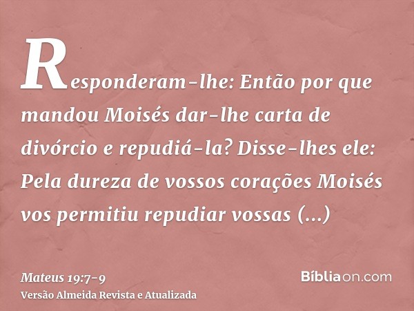 Responderam-lhe: Então por que mandou Moisés dar-lhe carta de divórcio e repudiá-la?Disse-lhes ele: Pela dureza de vossos corações Moisés vos permitiu repudiar 