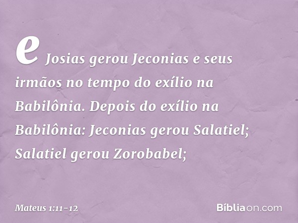 e Josias gerou Jeconias
e seus irmãos
no tempo do exílio
na Babilônia. Depois do exílio na Babilônia:
Jeconias gerou Salatiel;
Salatiel gerou Zorobabel; -- Mate