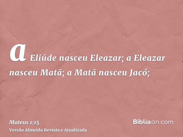 a Eliúde nasceu Eleazar; a Eleazar nasceu Matã; a Matã nasceu Jacó;