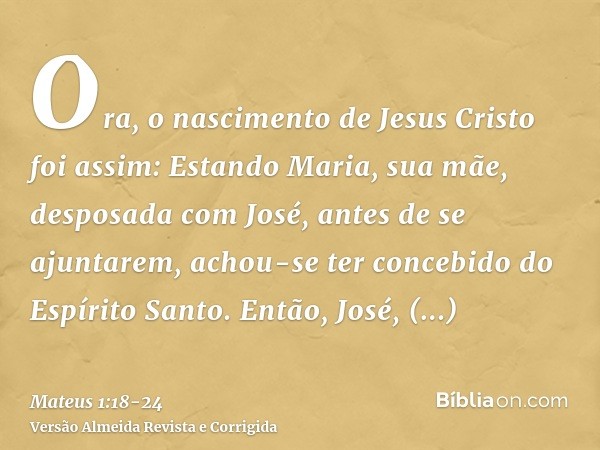 Ora, o nascimento de Jesus Cristo foi assim: Estando Maria, sua mãe, desposada com José, antes de se ajuntarem, achou-se ter concebido do Espírito Santo.Então, 