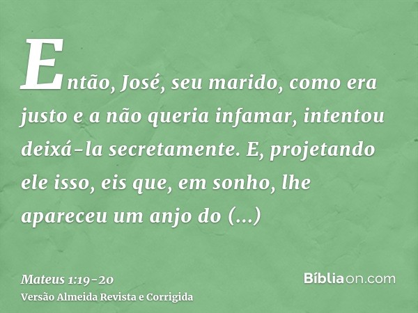 Então, José, seu marido, como era justo e a não queria infamar, intentou deixá-la secretamente.E, projetando ele isso, eis que, em sonho, lhe apareceu um anjo d