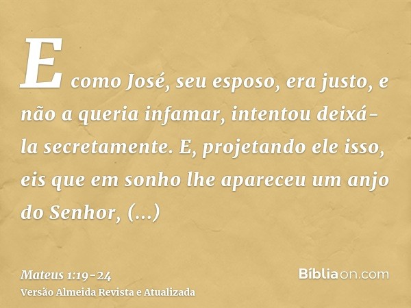 E como José, seu esposo, era justo, e não a queria infamar, intentou deixá-la secretamente.E, projetando ele isso, eis que em sonho lhe apareceu um anjo do Senh