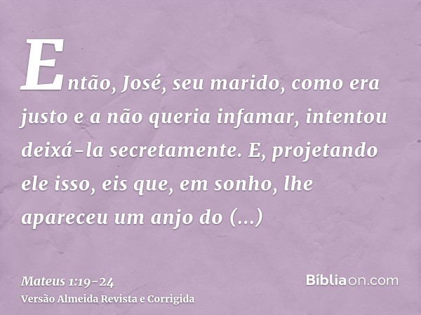 Então, José, seu marido, como era justo e a não queria infamar, intentou deixá-la secretamente.E, projetando ele isso, eis que, em sonho, lhe apareceu um anjo d