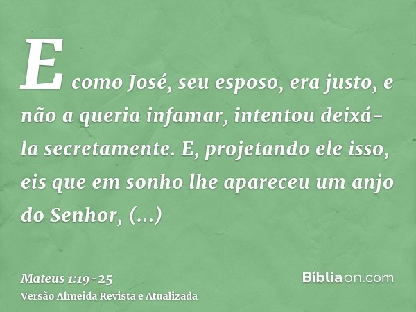 E como José, seu esposo, era justo, e não a queria infamar, intentou deixá-la secretamente.E, projetando ele isso, eis que em sonho lhe apareceu um anjo do Senh