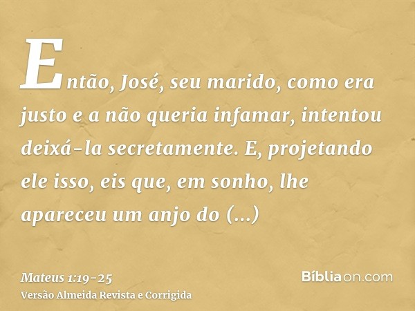 Então, José, seu marido, como era justo e a não queria infamar, intentou deixá-la secretamente.E, projetando ele isso, eis que, em sonho, lhe apareceu um anjo d