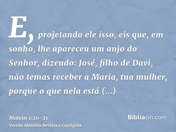 E, projetando ele isso, eis que, em sonho, lhe apareceu um anjo do Senhor, dizendo: José, filho de Davi, não temas receber a Maria, tua mulher, porque o que nel