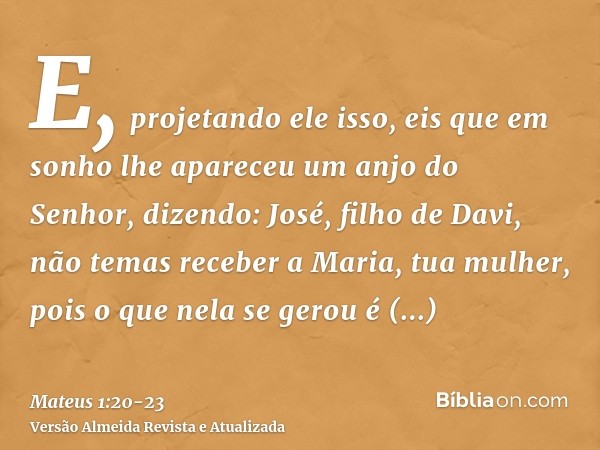 E, projetando ele isso, eis que em sonho lhe apareceu um anjo do Senhor, dizendo: José, filho de Davi, não temas receber a Maria, tua mulher, pois o que nela se