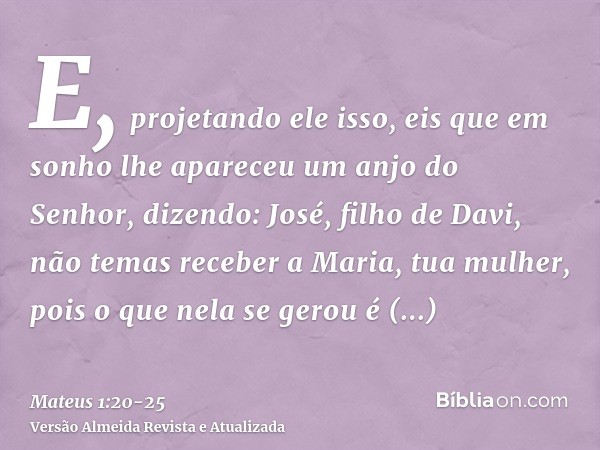 E, projetando ele isso, eis que em sonho lhe apareceu um anjo do Senhor, dizendo: José, filho de Davi, não temas receber a Maria, tua mulher, pois o que nela se