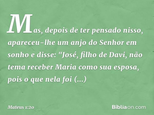 Mas, depois de ter pensado nisso, apareceu-lhe um anjo do Senhor em sonho e disse: "José, filho de Davi, não tema receber Maria como sua esposa, pois o que nela