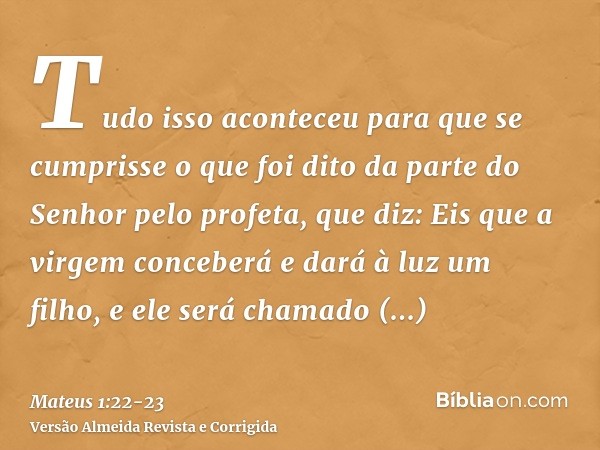 Tudo isso aconteceu para que se cumprisse o que foi dito da parte do Senhor pelo profeta, que diz:Eis que a virgem conceberá e dará à luz um filho, e ele será c