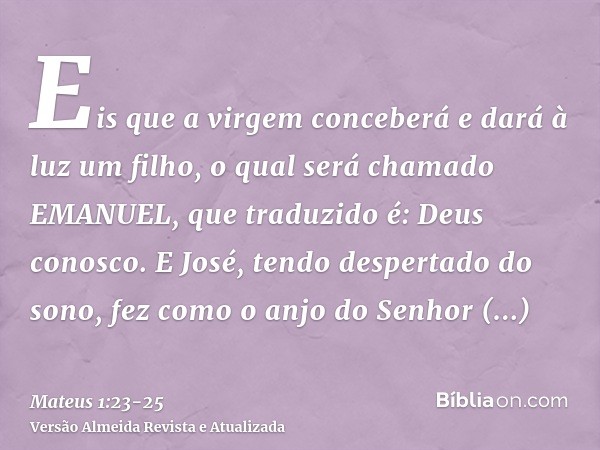 Eis que a virgem conceberá e dará à luz um filho, o qual será chamado EMANUEL, que traduzido é: Deus conosco.E José, tendo despertado do sono, fez como o anjo d