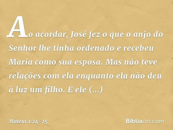 Ao acordar, José fez o que o anjo do Senhor lhe tinha ordenado e recebeu Maria como sua esposa. Mas não teve relações com ela enquanto ela não deu à luz um filh