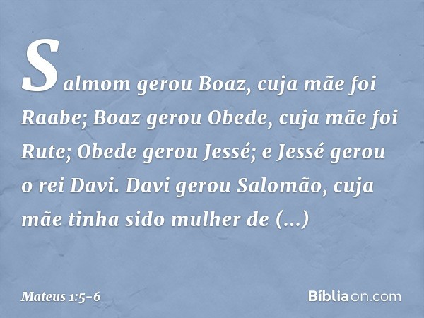 Salmom gerou Boaz,
cuja mãe foi Raabe;
Boaz gerou Obede,
cuja mãe foi Rute;
Obede gerou Jessé; e Jessé gerou o rei Davi.
Davi gerou Salomão,
cuja mãe tinha sido