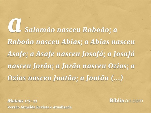 a Salomão nasceu Roboão; a Roboão nasceu Abias; a Abias nasceu Asafe;a Asafe nasceu Josafá; a Josafá nasceu Jorão; a Jorão nasceu Ozias;a Ozias nasceu Joatão; a