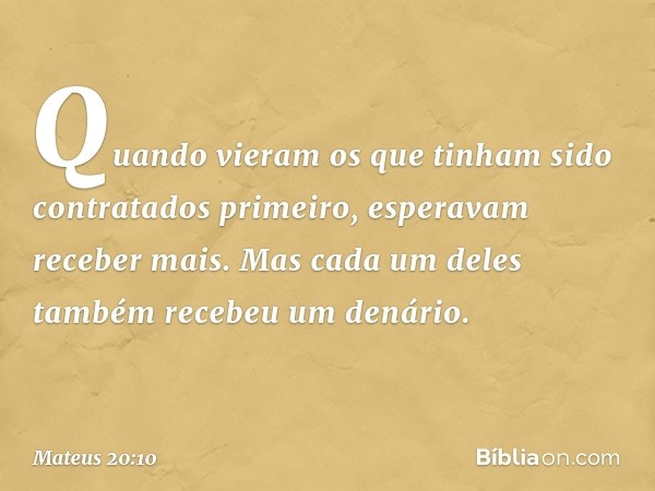 Quando vieram os que tinham sido contratados primeiro, esperavam receber mais. Mas cada um deles também recebeu um denário. -- Mateus 20:10