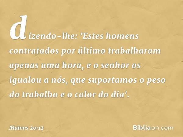 dizendo-lhe: 'Estes homens contratados por último trabalharam apenas uma hora, e o senhor os igualou a nós, que suportamos o peso do trabalho e o calor do dia'.