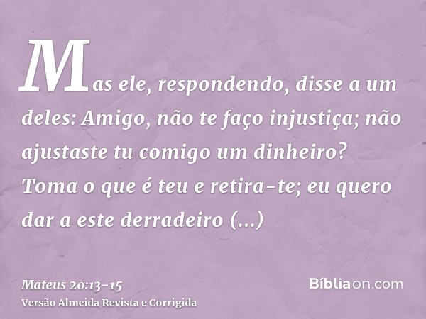 Mas ele, respondendo, disse a um deles: Amigo, não te faço injustiça; não ajustaste tu comigo um dinheiro?Toma o que é teu e retira-te; eu quero dar a este derr