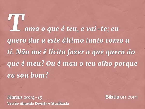 Toma o que é teu, e vai-te; eu quero dar a este último tanto como a ti.Não me é lícito fazer o que quero do que é meu? Ou é mau o teu olho porque eu sou bom?