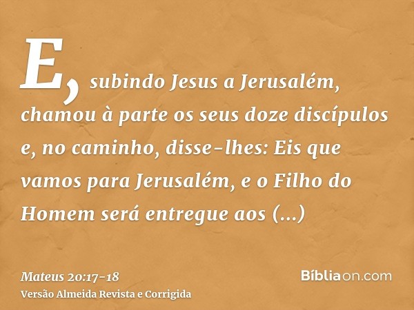 E, subindo Jesus a Jerusalém, chamou à parte os seus doze discípulos e, no caminho, disse-lhes:Eis que vamos para Jerusalém, e o Filho do Homem será entregue ao