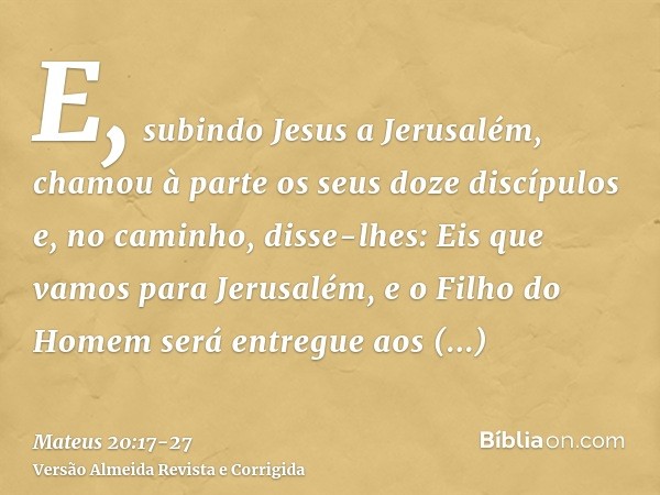 E, subindo Jesus a Jerusalém, chamou à parte os seus doze discípulos e, no caminho, disse-lhes:Eis que vamos para Jerusalém, e o Filho do Homem será entregue ao