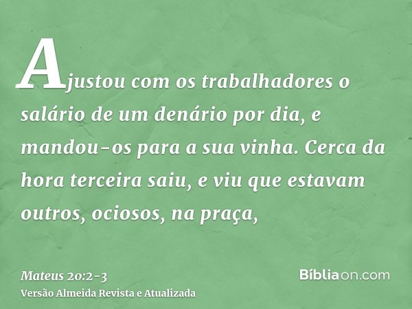 Ajustou com os trabalhadores o salário de um denário por dia, e mandou-os para a sua vinha.Cerca da hora terceira saiu, e viu que estavam outros, ociosos, na pr