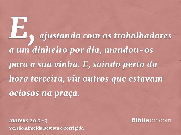 E, ajustando com os trabalhadores a um dinheiro por dia, mandou-os para a sua vinha.E, saindo perto da hora terceira, viu outros que estavam ociosos na praça.